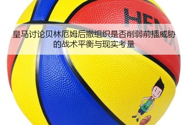 皇马讨论贝林厄姆后撤组织是否削弱前插威胁的战术平衡与现实考量