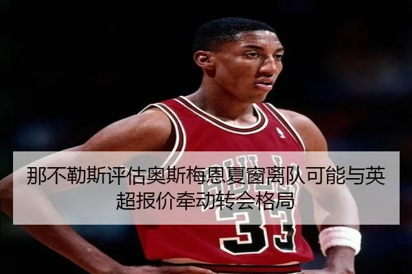 那不勒斯评估奥斯梅恩夏窗离队可能与英超报价牵动转会格局