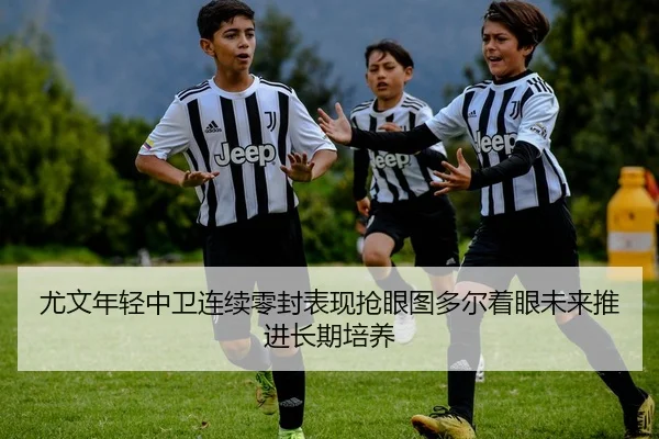 尤文年轻中卫连续零封表现抢眼图多尔着眼未来推进长期培养