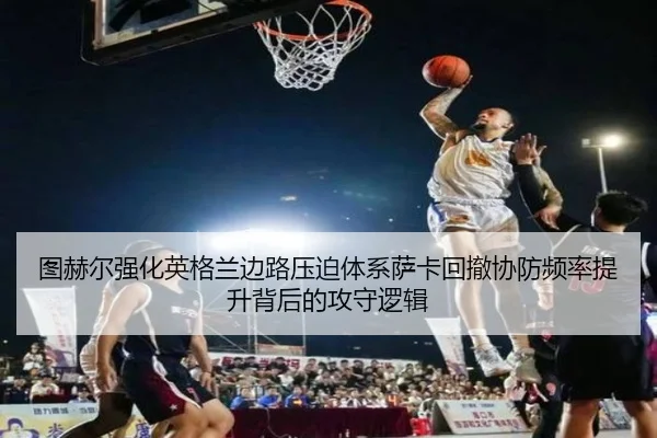 图赫尔强化英格兰边路压迫体系萨卡回撤协防频率提升背后的攻守逻辑